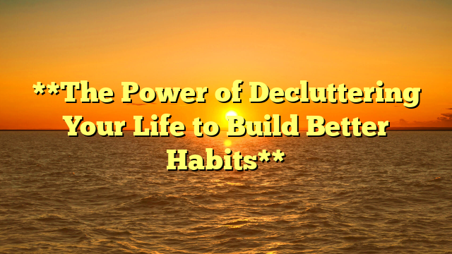 **The Power of Decluttering Your Life to Build Better Habits**