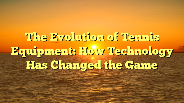 The Evolution of Tennis Equipment: How Technology Has Changed the Game